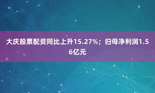 大庆股票配资同比上升15.27%；归母净利润1.56亿元