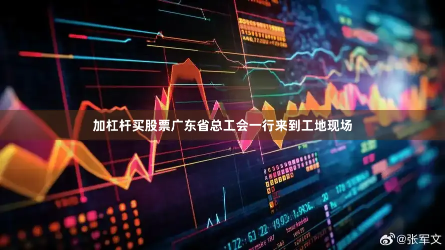 加杠杆买股票广东省总工会一行来到工地现场