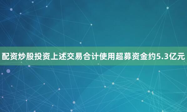 配资炒股投资上述交易合计使用超募资金约5.3亿元