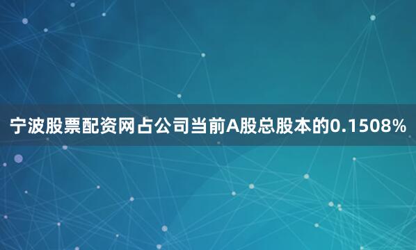 宁波股票配资网占公司当前A股总股本的0.1508%