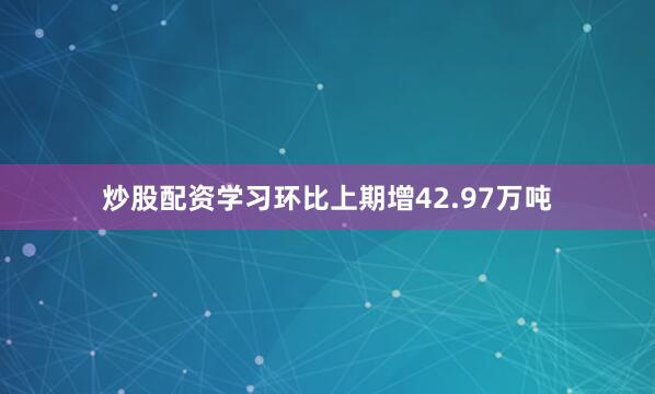 炒股配资学习环比上期增42.97万吨