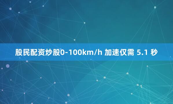 股民配资炒股0-100km/h 加速仅需 5.1 秒