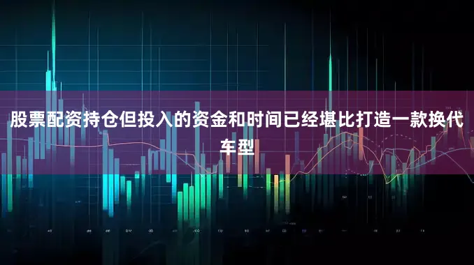 股票配资持仓但投入的资金和时间已经堪比打造一款换代车型