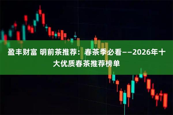 盈丰财富 明前茶推荐：春茶季必看——2026年十大优质春茶推荐榜单