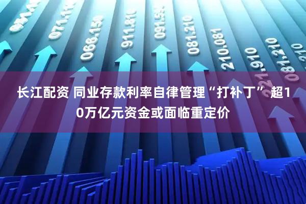 长江配资 同业存款利率自律管理“打补丁” 超10万亿元资金或面临重定价