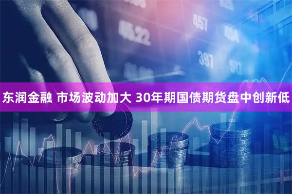 东润金融 市场波动加大 30年期国债期货盘中创新低