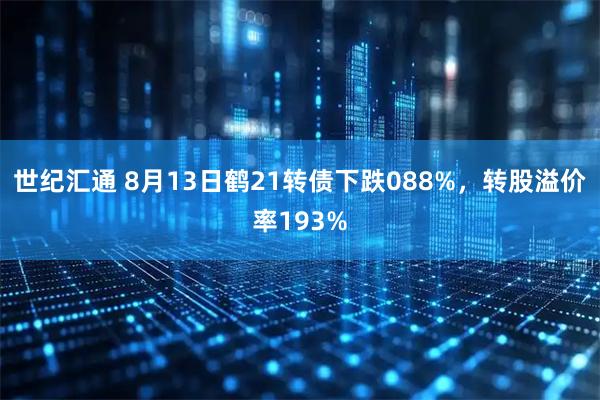 世纪汇通 8月13日鹤21转债下跌088%,转股溢价率193%