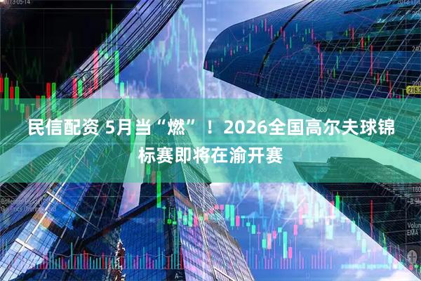 民信配资 5月当“燃” ！2026全国高尔夫球锦标赛即将在渝开赛