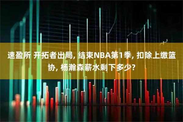 速盈所 开拓者出局, 结束NBA第1季, 扣除上缴篮协, 杨瀚森薪水剩下多少?