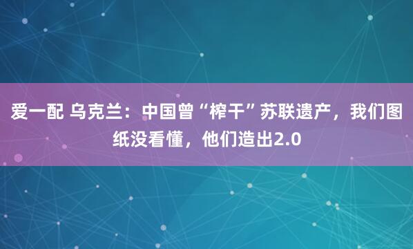 爱一配 乌克兰：中国曾“榨干”苏联遗产，我们图纸没看懂，他们造出2.0