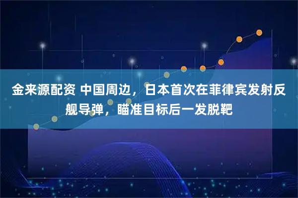 金来源配资 中国周边，日本首次在菲律宾发射反舰导弹，瞄准目标后一发脱靶