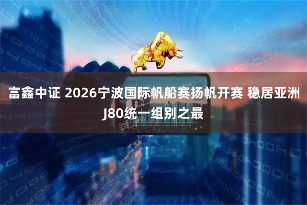 富鑫中证 2026宁波国际帆船赛扬帆开赛 稳居亚洲J80统一组别之最