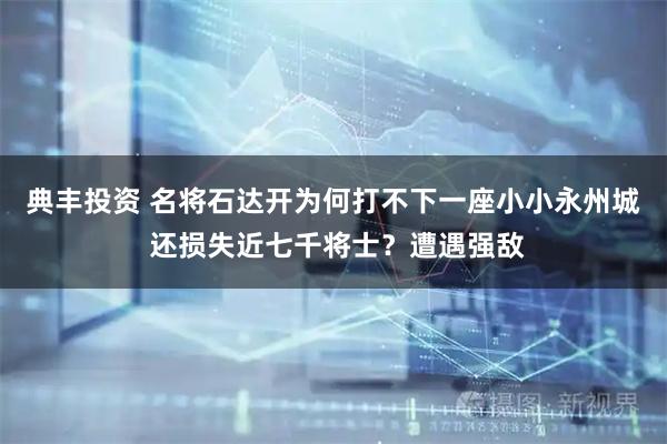 典丰投资 名将石达开为何打不下一座小小永州城 还损失近七千将士?遭遇强敌