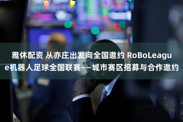 雅休配资 从亦庄出发向全国邀约 RoBoLeague机器人足球全国联赛——城市赛区招募与合作邀约