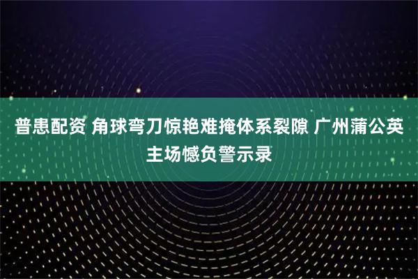 普患配资 角球弯刀惊艳难掩体系裂隙 广州蒲公英主场憾负警示录