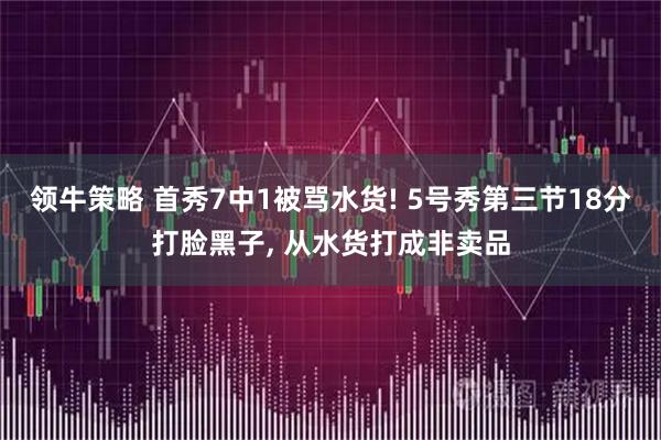 领牛策略 首秀7中1被骂水货! 5号秀第三节18分打脸黑子, 从水货打成非卖品